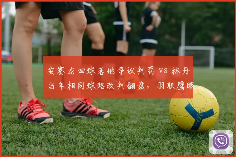 安赛龙回球落地争议判罚 vs 林丹当年相同球路改判翻盘，羽联鹰眼系统误差对比数据曝光