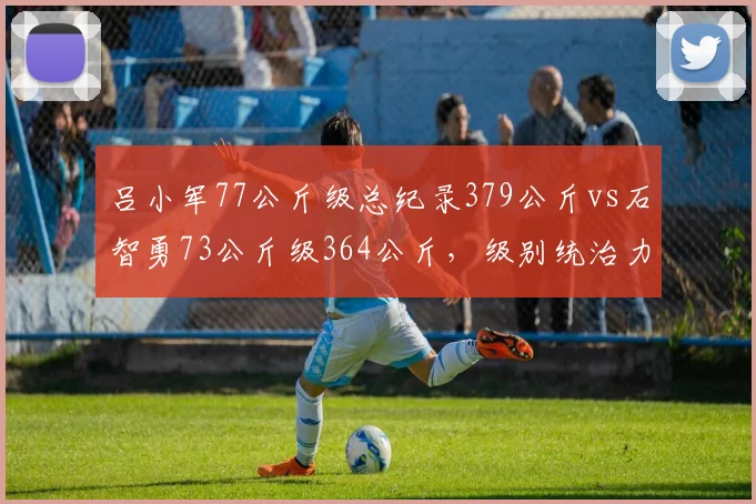 吕小军77公斤级总纪录379公斤vs石智勇73公斤级364公斤,级别统治力数据对比