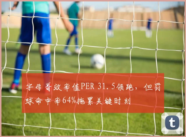 字母哥效率值PER 31.5领跑，但罚球命中率64%拖累关键时刻