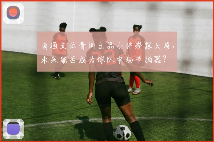 南通支云青训出品小将崭露头角，未来能否成为球队中场节拍器？