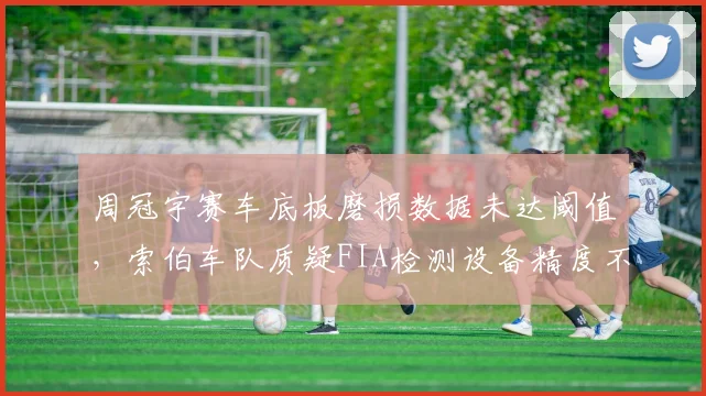 周冠宇赛车底板磨损数据未达阈值，索伯车队质疑FIA检测设备精度不足